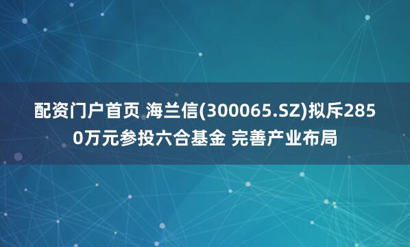 配资门户首页 海兰信(300065.SZ)拟斥2850万元参投六合基金 完善产业布局