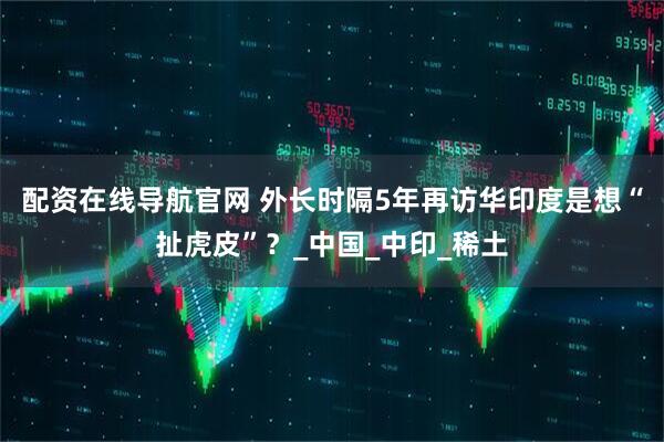 配资在线导航官网 外长时隔5年再访华印度是想“扯虎皮”？_中国_中印_稀土