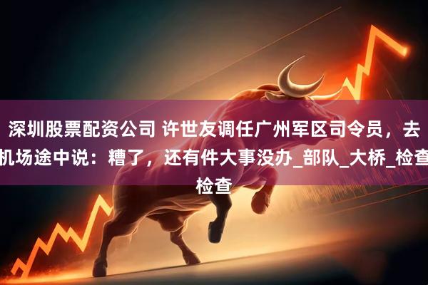 深圳股票配资公司 许世友调任广州军区司令员，去机场途中说：糟了，还有件大事没办_部队_大桥_检查