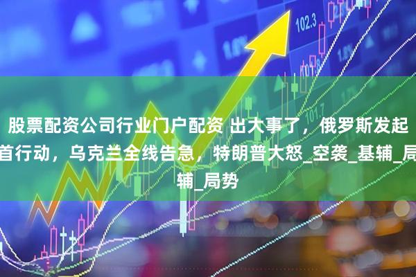 股票配资公司行业门户配资 出大事了，俄罗斯发起斩首行动，乌克兰全线告急，特朗普大怒_空袭_基辅_局势