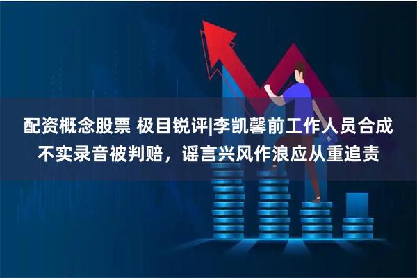 配资概念股票 极目锐评|李凯馨前工作人员合成不实录音被判赔，谣言兴风作浪应从重追责