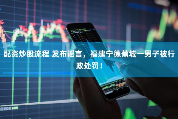 配资炒股流程 发布谣言，福建宁德蕉城一男子被行政处罚！