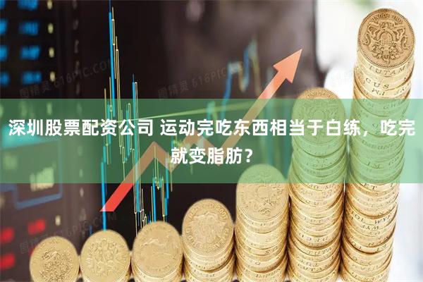 深圳股票配资公司 运动完吃东西相当于白练，吃完就变脂肪？