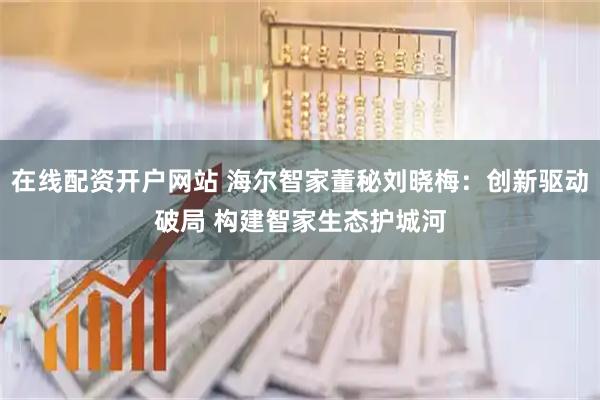 在线配资开户网站 海尔智家董秘刘晓梅：创新驱动破局 构建智家生态护城河