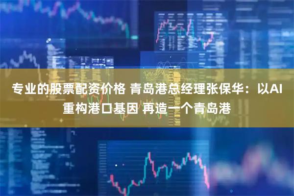 专业的股票配资价格 青岛港总经理张保华：以AI重构港口基因 再造一个青岛港