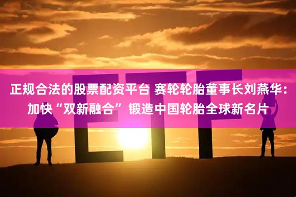 正规合法的股票配资平台 赛轮轮胎董事长刘燕华：加快“双新融合” 锻造中国轮胎全球新名片