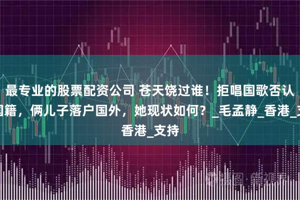 最专业的股票配资公司 苍天饶过谁！拒唱国歌否认中国籍，俩儿子落户国外，她现状如何？_毛孟静_香港_支持