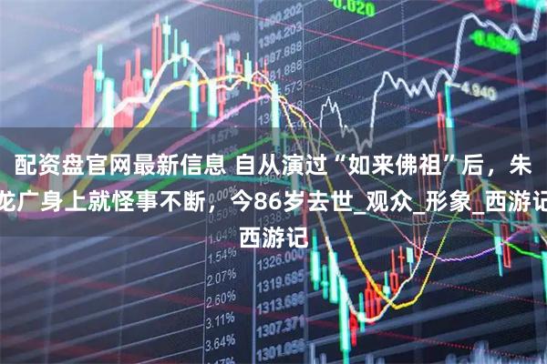 配资盘官网最新信息 自从演过“如来佛祖”后，朱龙广身上就怪事不断，今86岁去世_观众_形象_西游记