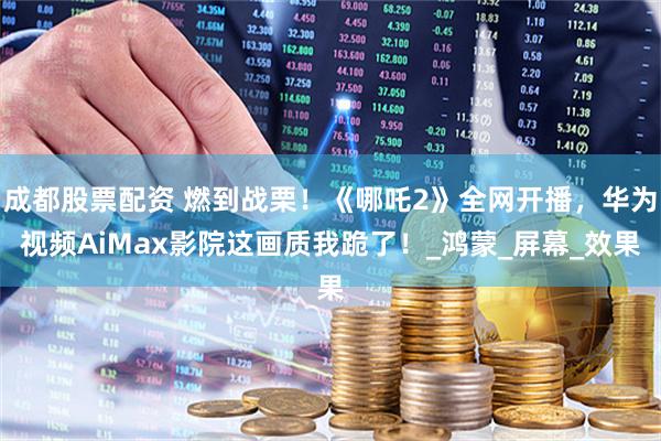 成都股票配资 燃到战栗！《哪吒2》全网开播，华为视频AiMax影院这画质我跪了！_鸿蒙_屏幕_效果