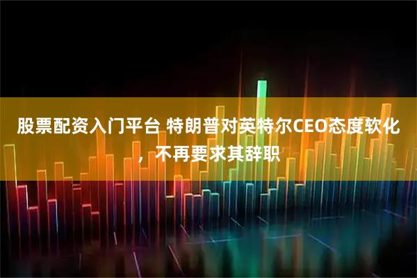 股票配资入门平台 特朗普对英特尔CEO态度软化，不再要求其辞职