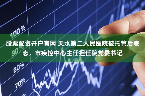 股票配资开户官网 天水第二人民医院被托管后表态，市疾控中心主任担任院党委书记