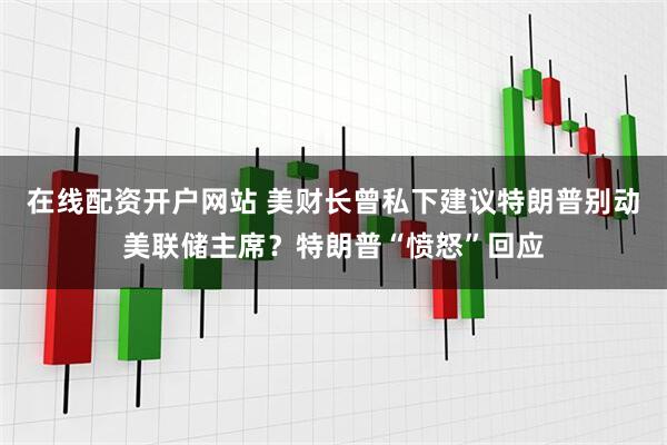 在线配资开户网站 美财长曾私下建议特朗普别动美联储主席？特朗普“愤怒”回应