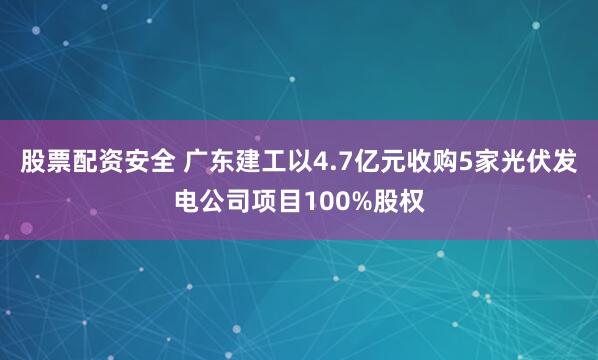 股票配资安全 广东建工以4.7亿元收购5家光伏发电公司项目100%股权