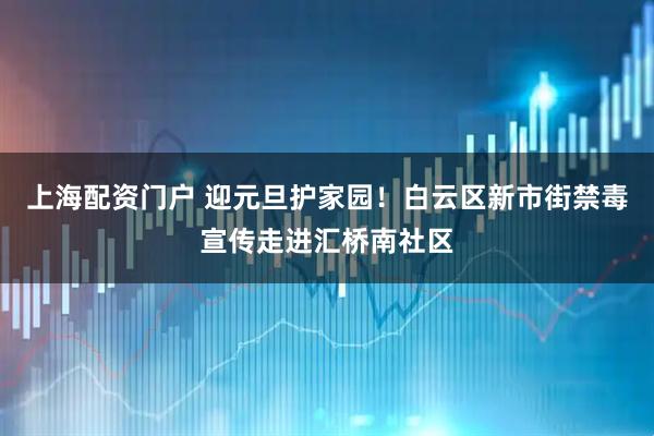 上海配资门户 迎元旦护家园！白云区新市街禁毒宣传走进汇桥南社区