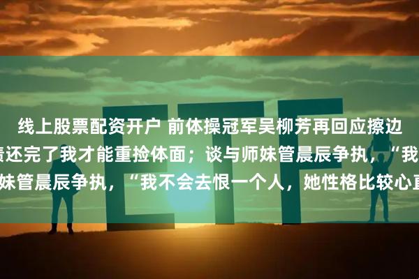 线上股票配资开户 前体操冠军吴柳芳再回应擦边：已还清40万债，把债还完了我才能重捡体面；谈与师妹管晨辰争执，“我不会去恨一个人，她性格比较心直口快”