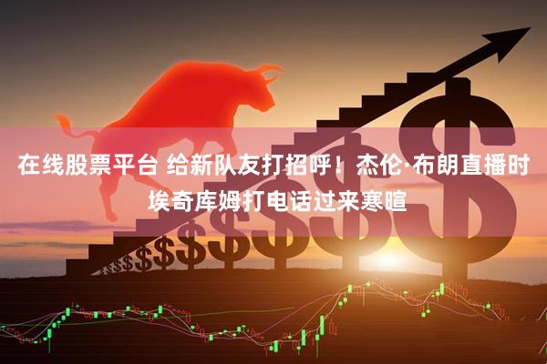 在线股票平台 给新队友打招呼！杰伦·布朗直播时 埃奇库姆打电话过来寒暄