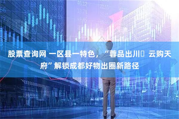 股票查询网 一区县一特色，“蓉品出川・云购天府”解锁成都好物出圈新路径